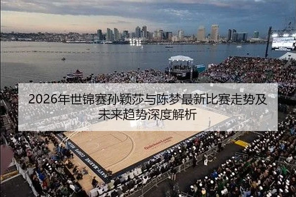 2026年世锦赛孙颖莎与陈梦最新比赛走势及未来趋势深度解析